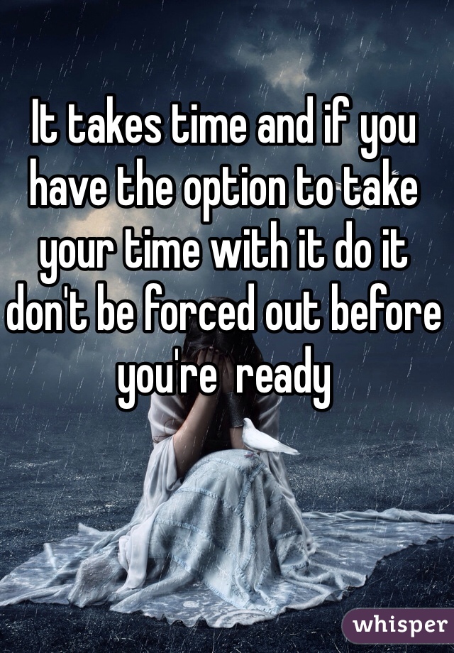 It takes time and if you have the option to take your time with it do it don't be forced out before you're  ready