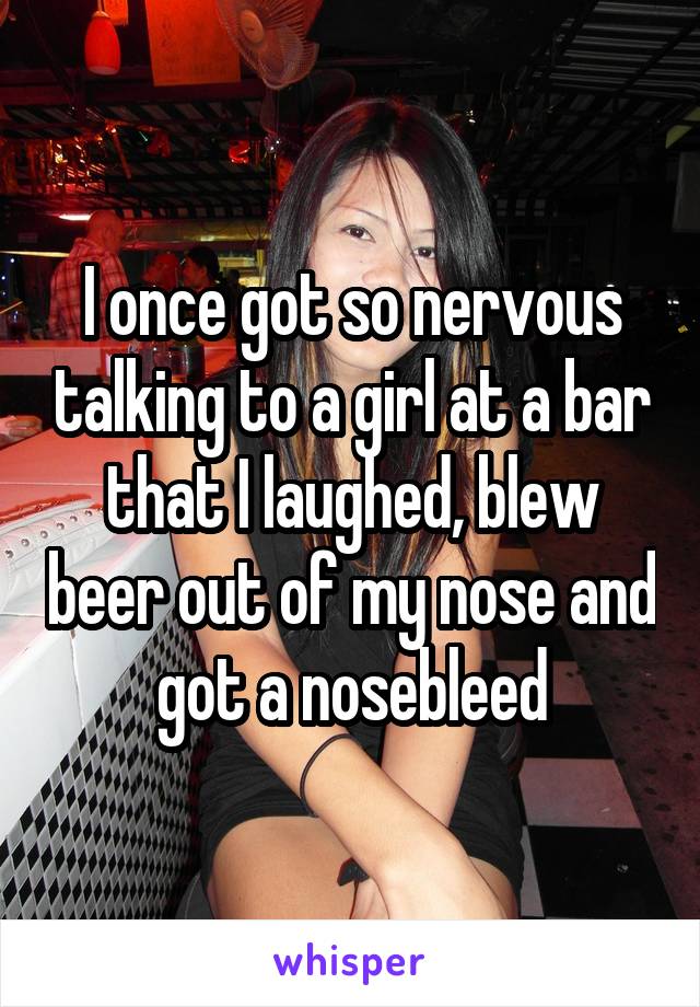 I once got so nervous talking to a girl at a bar that I laughed, blew beer out of my nose and got a nosebleed