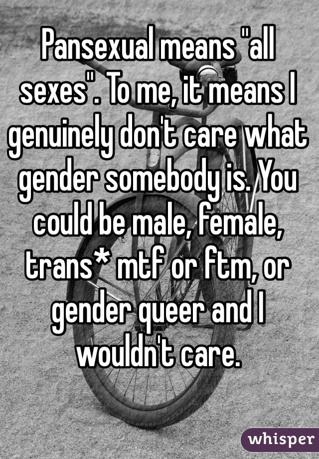 Pansexual means "all sexes". To me, it means I genuinely don't care what gender somebody is. You could be male, female, trans* mtf or ftm, or gender queer and I wouldn't care.