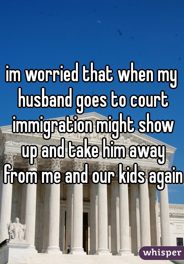 im worried that when my husband goes to court immigration might show up and take him away from me and our kids again!