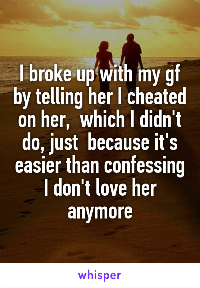 I broke up with my gf by telling her I cheated on her,  which I didn't do, just  because it's easier than confessing I don't love her anymore