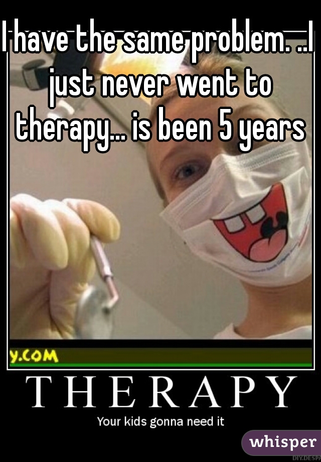 I have the same problem. ..I just never went to therapy... is been 5 years