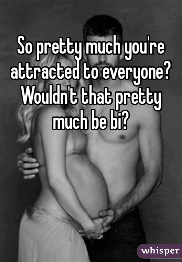 So pretty much you're attracted to everyone? Wouldn't that pretty much be bi?