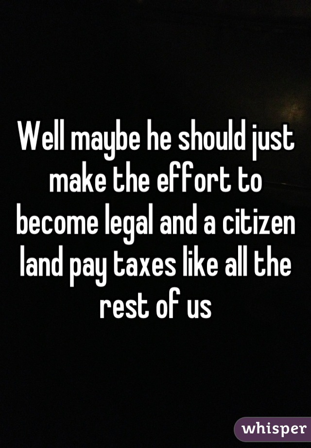 Well maybe he should just make the effort to become legal and a citizen land pay taxes like all the rest of us