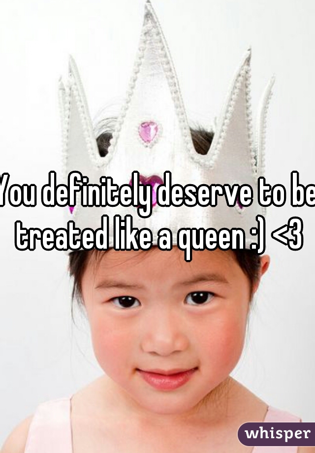 You definitely deserve to be treated like a queen :) <3
