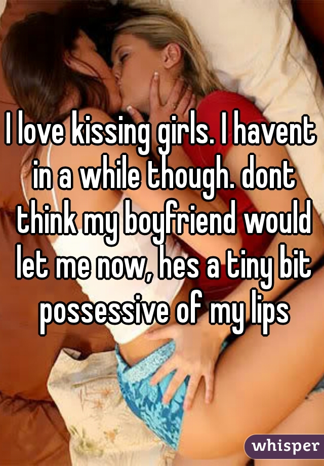 I love kissing girls. I havent in a while though. dont think my boyfriend would let me now, hes a tiny bit possessive of my lips