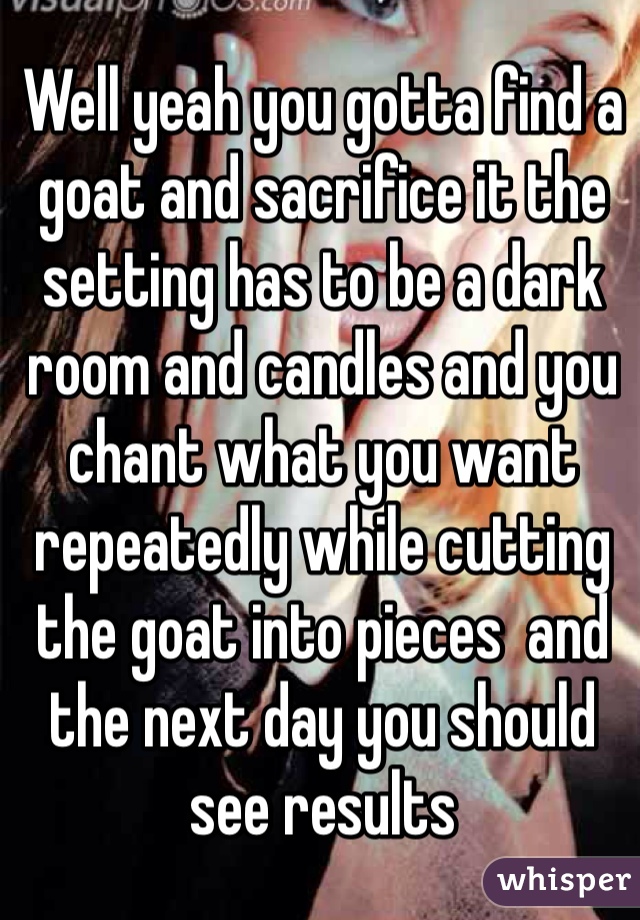 Well yeah you gotta find a goat and sacrifice it the setting has to be a dark room and candles and you chant what you want repeatedly while cutting the goat into pieces  and the next day you should see results 
