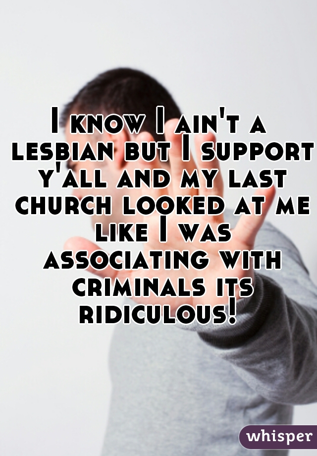 I know I ain't a lesbian but I support y'all and my last church looked at me like I was associating with criminals its ridiculous! 