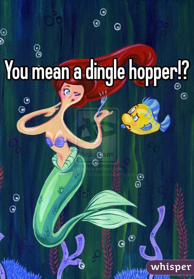 You mean a dingle hopper!?