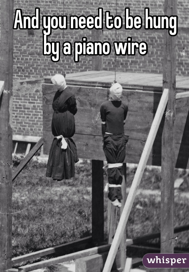 And you need to be hung by a piano wire 