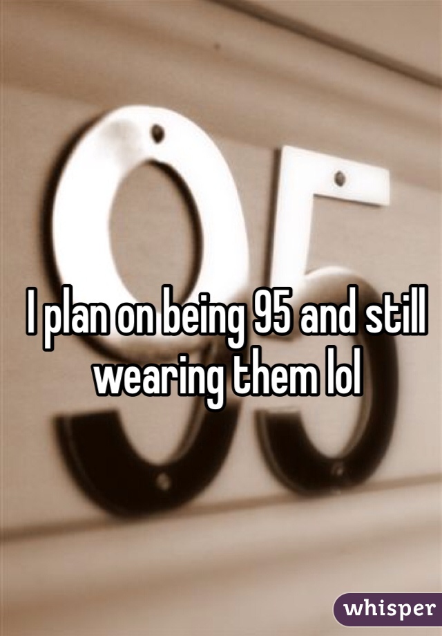 I plan on being 95 and still wearing them lol