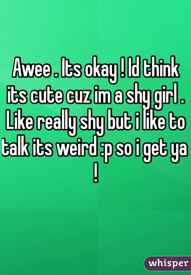 Awee . Its okay ! Id think its cute cuz im a shy girl . Like really shy but i like to talk its weird :p so i get ya !