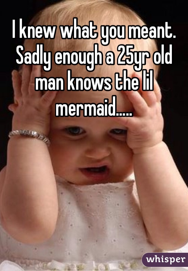 I knew what you meant. Sadly enough a 25yr old man knows the lil mermaid..... 