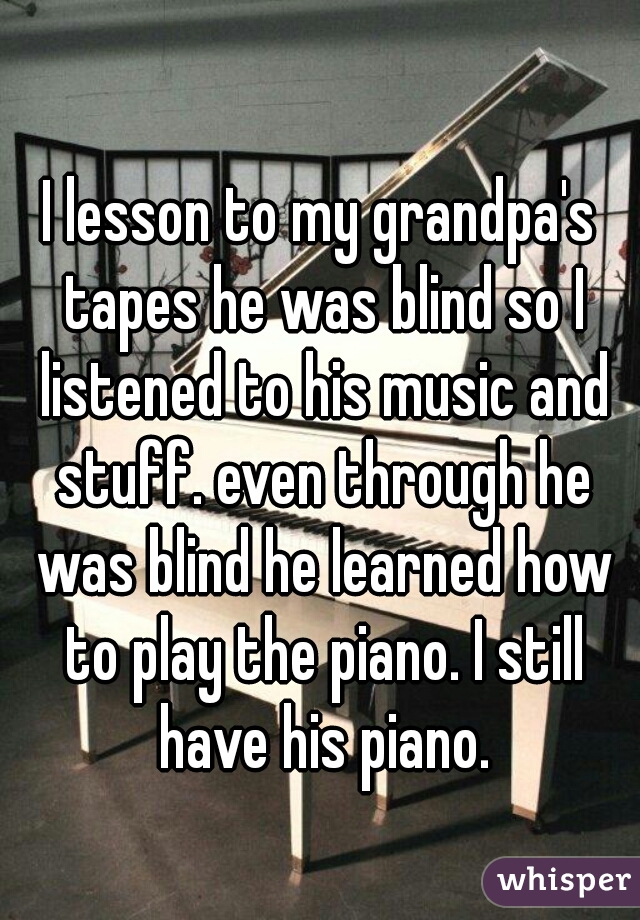 I lesson to my grandpa's tapes he was blind so I listened to his music and stuff. even through he was blind he learned how to play the piano. I still have his piano.