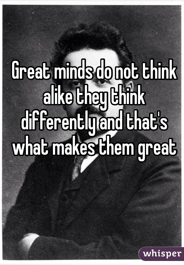 Great minds do not think alike they think differently and that's what makes them great