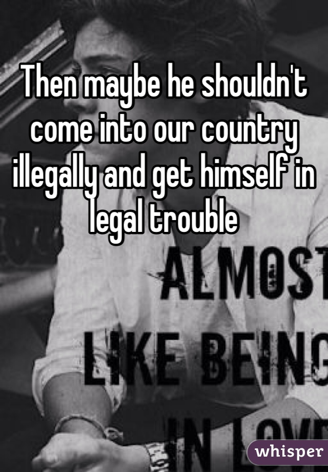 Then maybe he shouldn't come into our country illegally and get himself in legal trouble