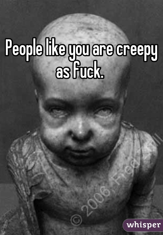 People like you are creepy as fuck. 
