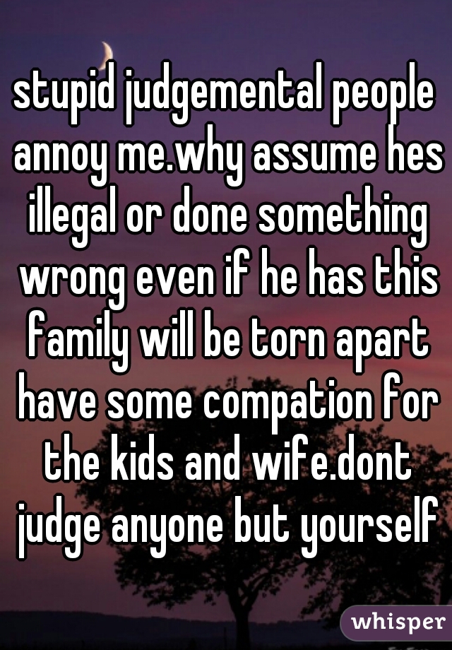 stupid judgemental people annoy me.why assume hes illegal or done something wrong even if he has this family will be torn apart have some compation for the kids and wife.dont judge anyone but yourself