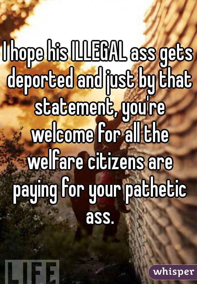I hope his ILLEGAL ass gets deported and just by that statement, you're welcome for all the welfare citizens are paying for your pathetic ass.