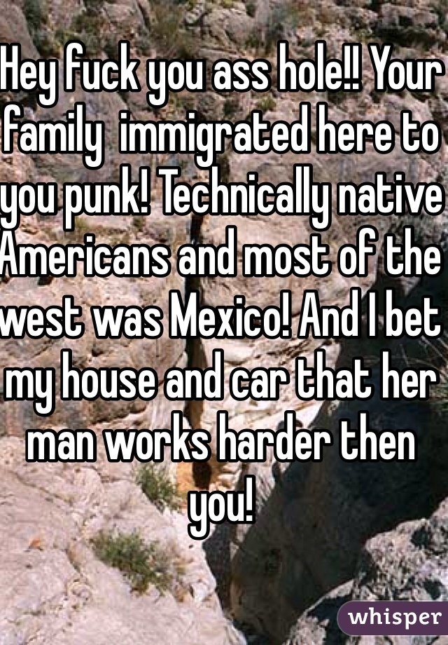Hey fuck you ass hole!! Your family  immigrated here to you punk! Technically native Americans and most of the west was Mexico! And I bet my house and car that her man works harder then you!