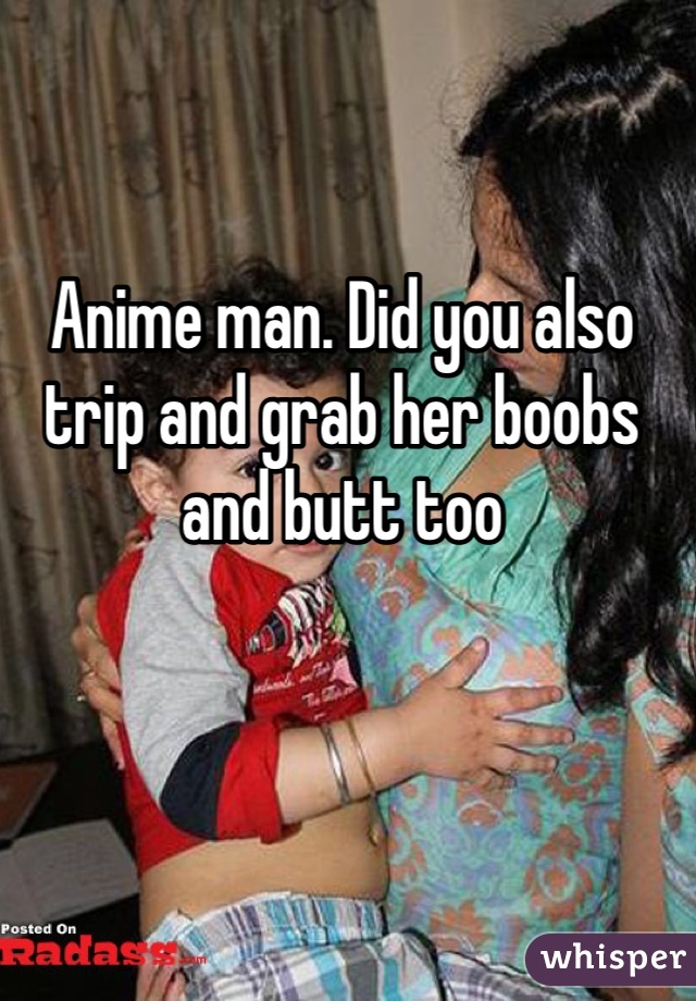 Anime man. Did you also trip and grab her boobs and butt too