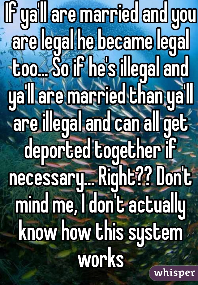 If ya'll are married and you are legal he became legal too... So if he's illegal and ya'll are married than ya'll are illegal and can all get deported together if necessary... Right?? Don't mind me, I don't actually know how this system works