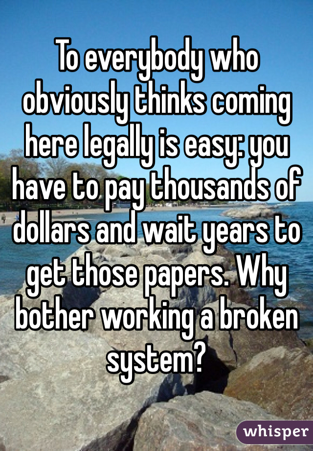 To everybody who obviously thinks coming here legally is easy: you have to pay thousands of dollars and wait years to get those papers. Why bother working a broken system? 
