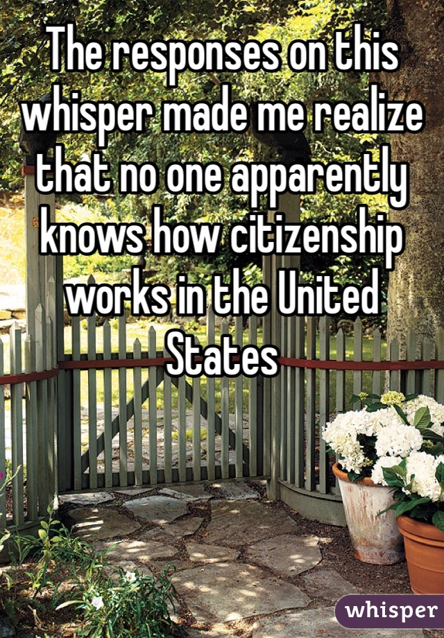 The responses on this whisper made me realize that no one apparently knows how citizenship works in the United States  
