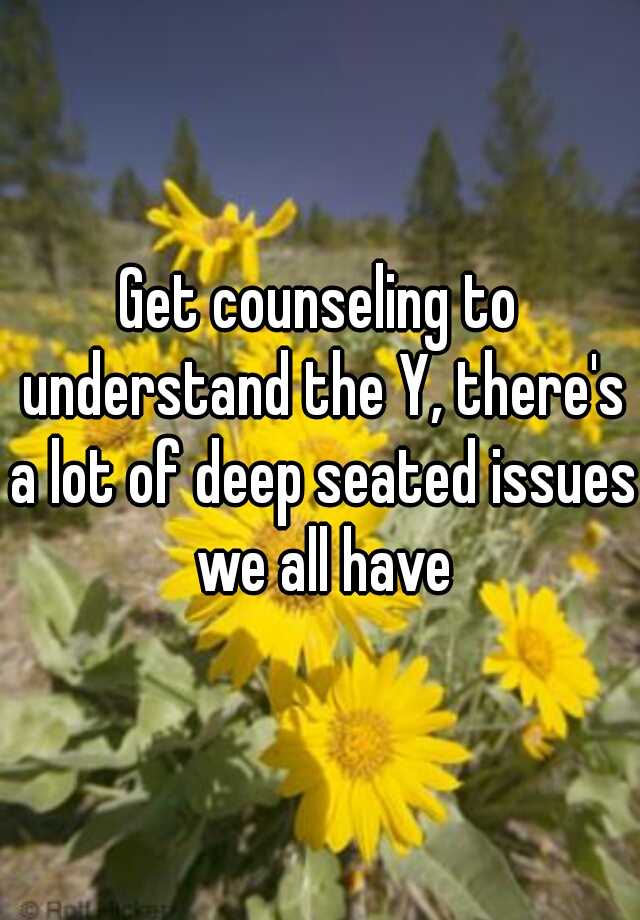 get-counseling-to-understand-the-y-there-s-a-lot-of-deep-seated-issues