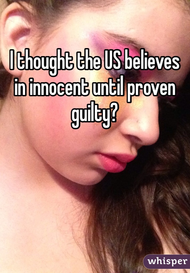 I thought the US believes in innocent until proven guilty?