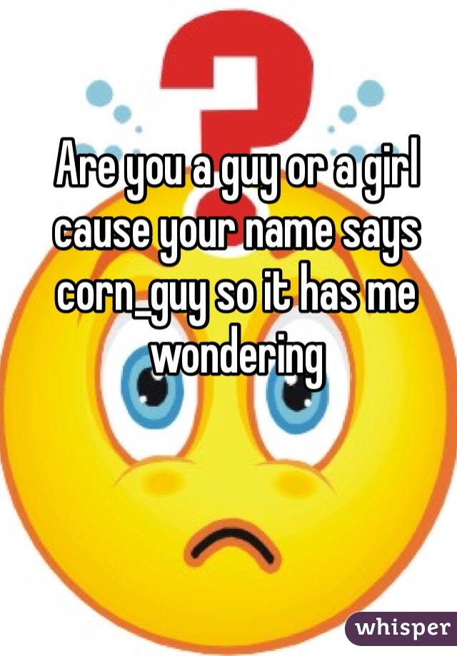 Are you a guy or a girl cause your name says corn_guy so it has me wondering 