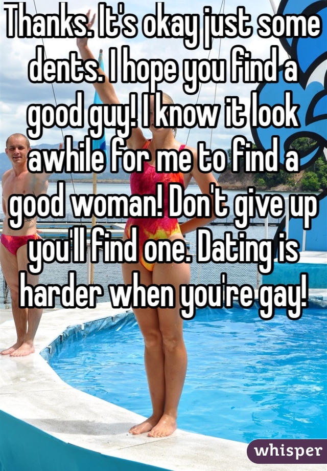 Thanks. It's okay just some dents. I hope you find a good guy! I know it look awhile for me to find a good woman! Don't give up you'll find one. Dating is harder when you're gay! 