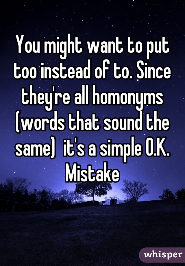 You might want to put too instead of to. Since they're all homonyms (words that sound the same)  it's a simple O.K. Mistake