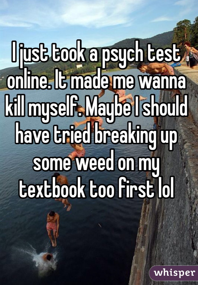 I just took a psych test online. It made me wanna kill myself. Maybe I should have tried breaking up some weed on my textbook too first lol