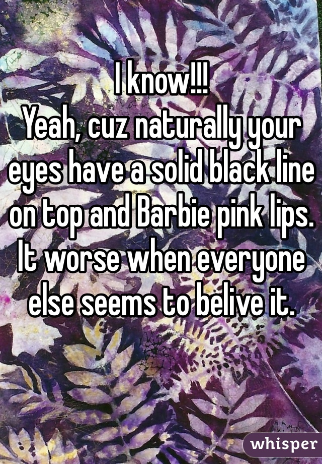 I know!!!
Yeah, cuz naturally your eyes have a solid black line on top and Barbie pink lips.
It worse when everyone else seems to belive it.