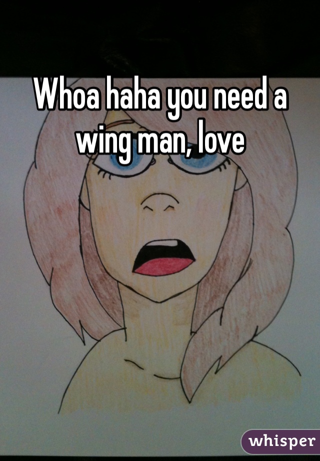 Whoa haha you need a wing man, love
