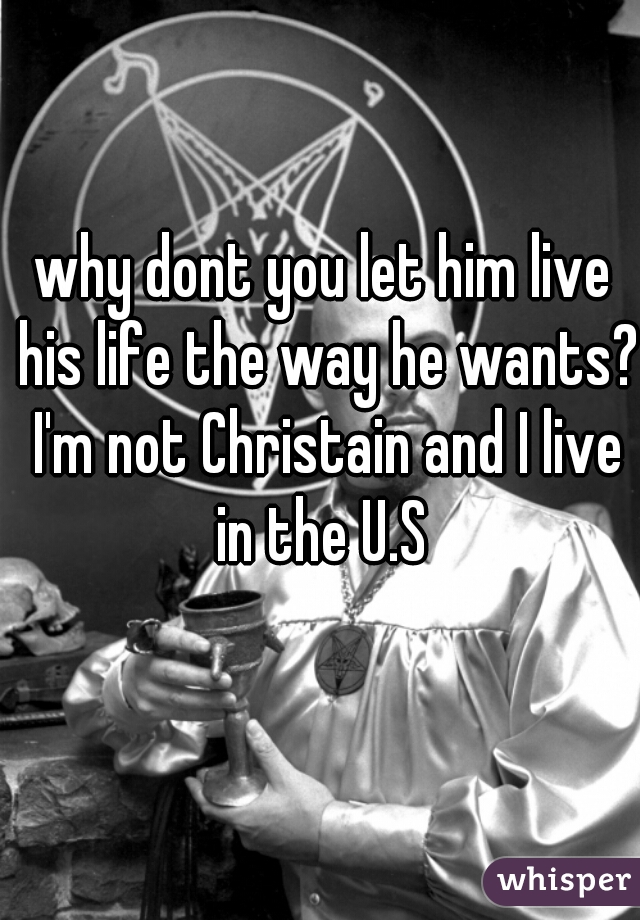 why dont you let him live his life the way he wants? I'm not Christain and I live in the U.S 