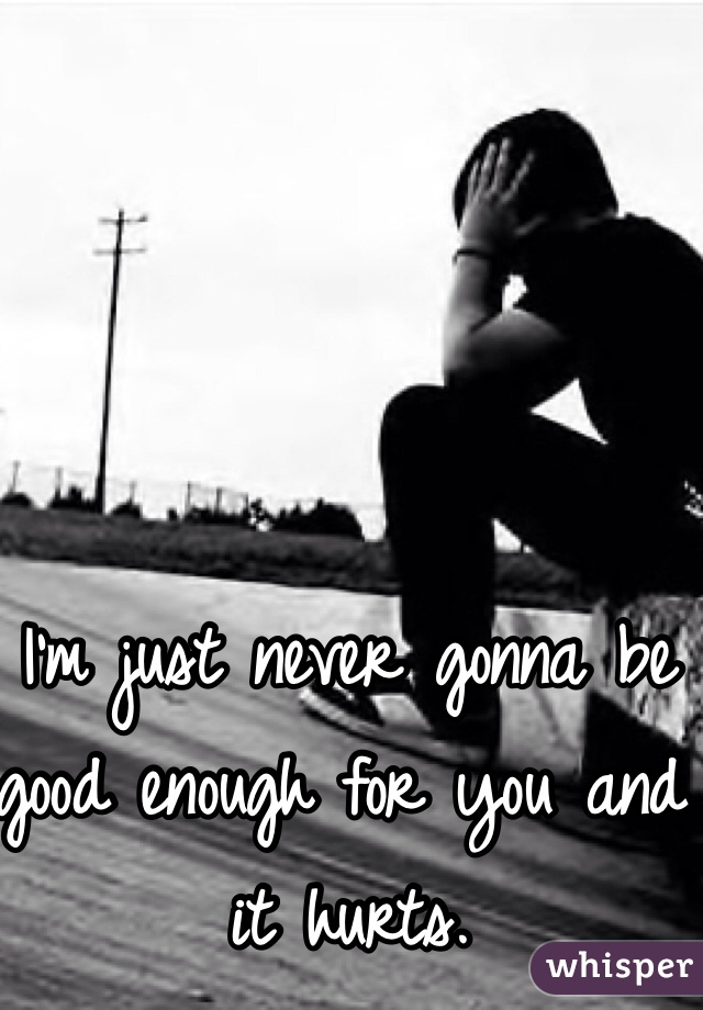 I'm just never gonna be good enough for you and it hurts. 