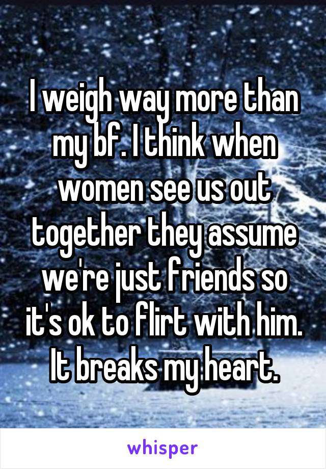 I weigh way more than my bf. I think when women see us out together they assume we're just friends so it's ok to flirt with him. It breaks my heart.
