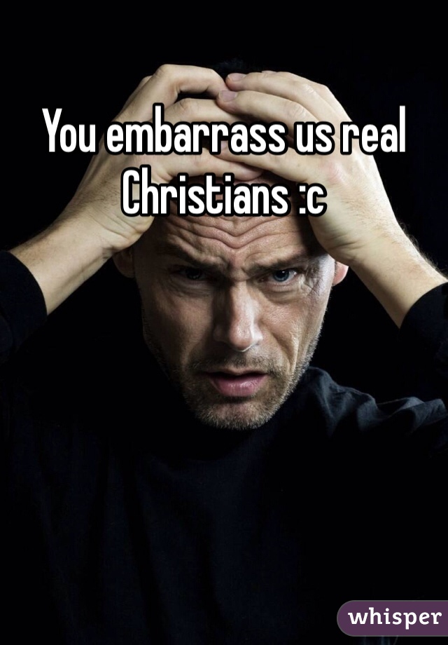 You embarrass us real Christians :c