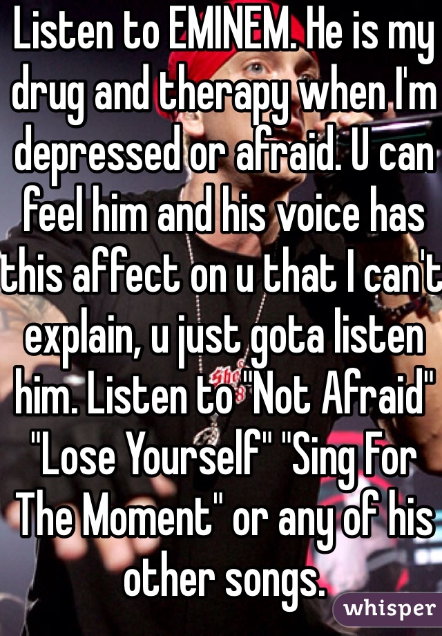 Listen to EMINEM. He is my drug and therapy when I'm depressed or afraid. U can feel him and his voice has this affect on u that I can't explain, u just gota listen him. Listen to "Not Afraid" "Lose Yourself" "Sing For The Moment" or any of his other songs.