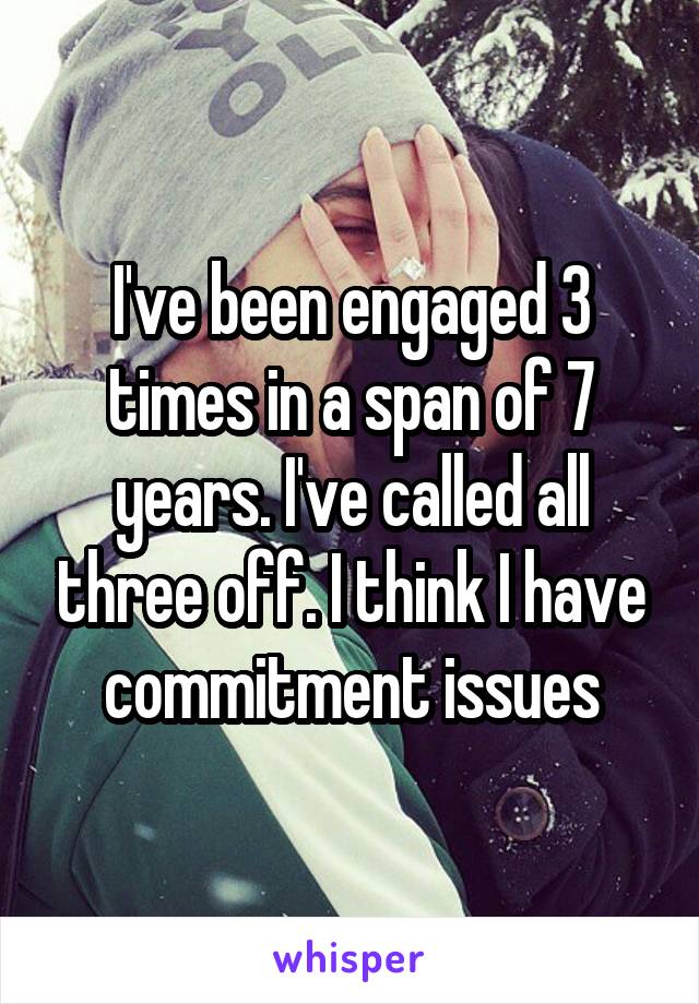 I've been engaged 3 times in a span of 7 years. I've called all three off. I think I have commitment issues
