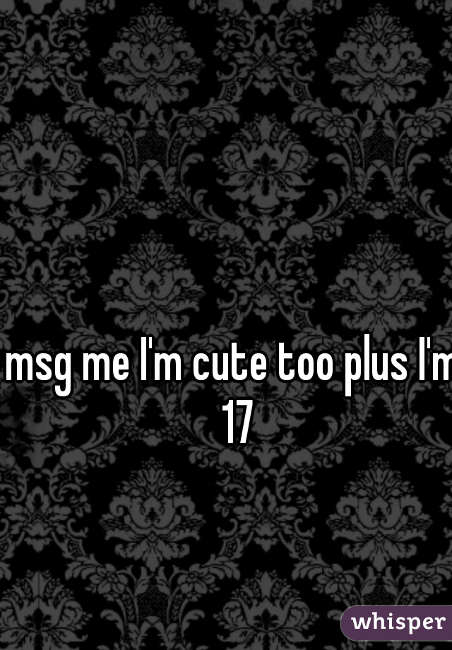 msg me I'm cute too plus I'm 17