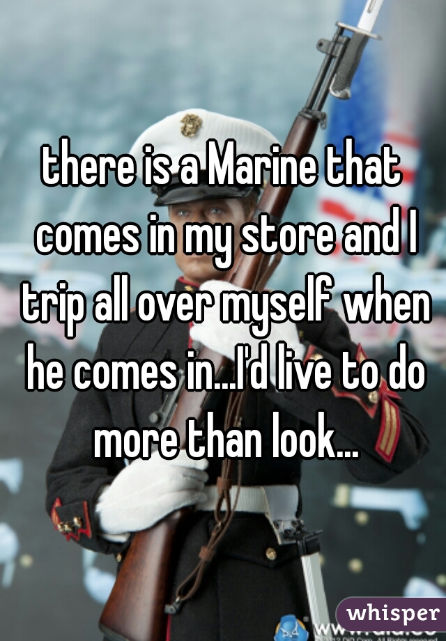 there is a Marine that comes in my store and I trip all over myself when he comes in...I'd live to do more than look...