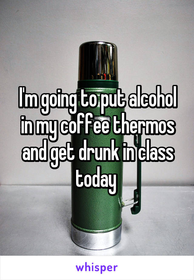 I'm going to put alcohol in my coffee thermos and get drunk in class today 