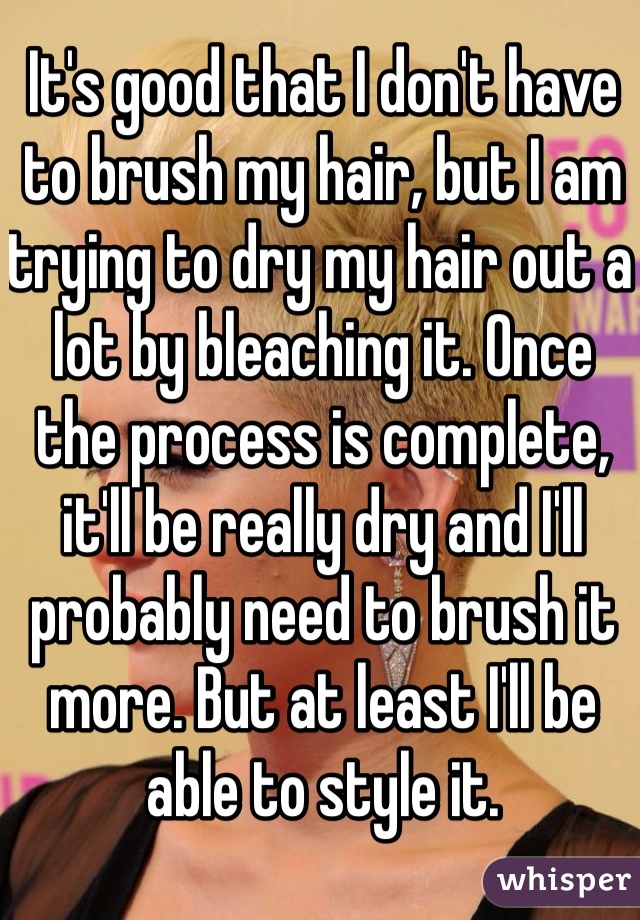 It's good that I don't have to brush my hair, but I am trying to dry my hair out a lot by bleaching it. Once the process is complete, it'll be really dry and I'll probably need to brush it more. But at least I'll be able to style it.