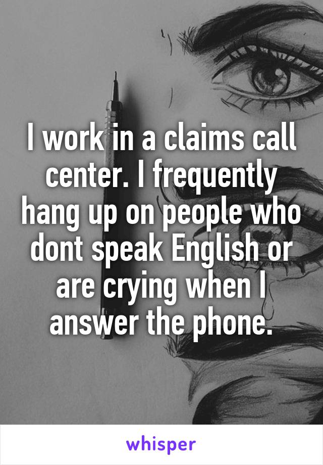 I work in a claims call center. I frequently hang up on people who dont speak English or are crying when I answer the phone.