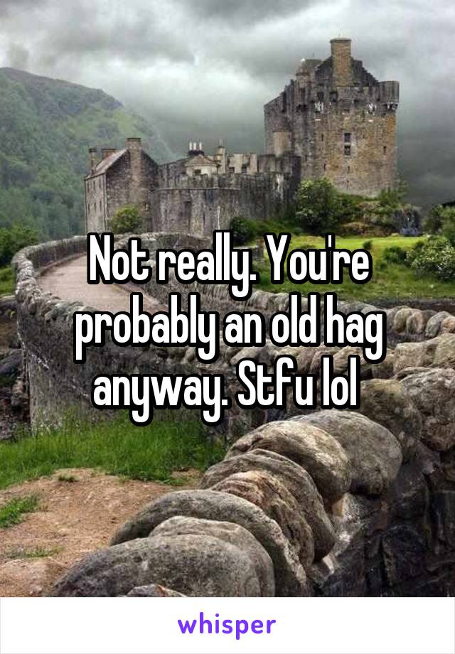 Not really. You're probably an old hag anyway. Stfu lol 