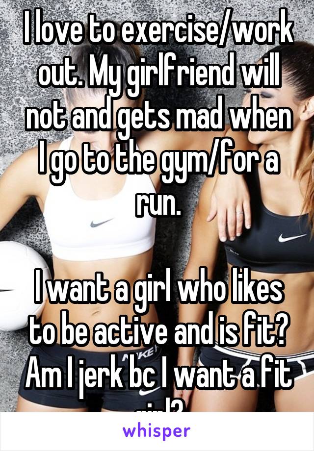 I love to exercise/work out. My girlfriend will not and gets mad when I go to the gym/for a run.

I want a girl who likes to be active and is fit? Am I jerk bc I want a fit girl?