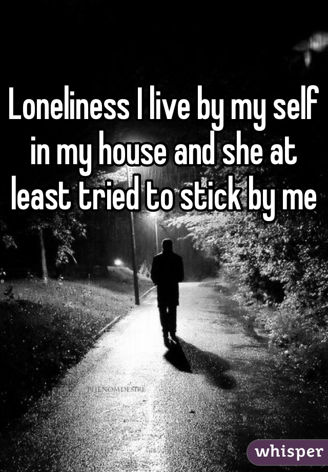 Loneliness I live by my self in my house and she at least tried to stick by me 